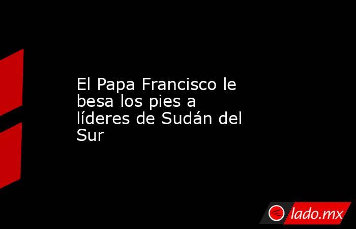 El Papa Francisco le besa los pies a líderes de Sudán del Sur. Noticias en tiempo real