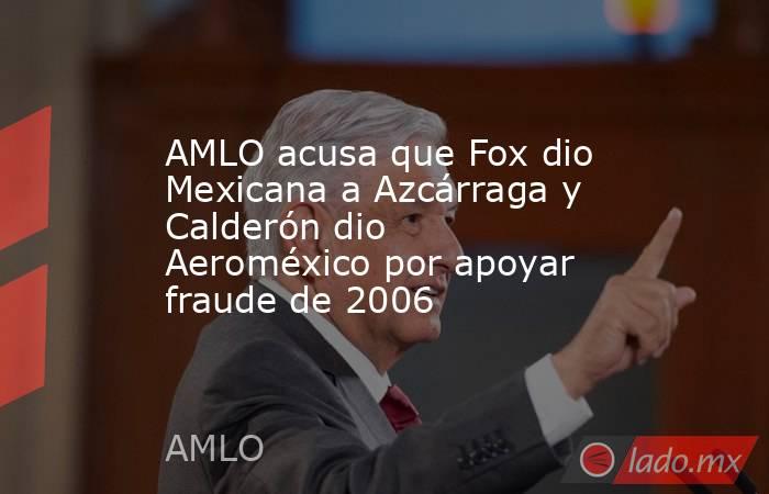 AMLO acusa que Fox dio Mexicana a Azcárraga y Calderón dio Aeroméxico por apoyar fraude de 2006. Noticias en tiempo real