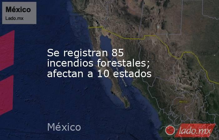Se registran 85 incendios forestales; afectan a 10 estados. Noticias en tiempo real