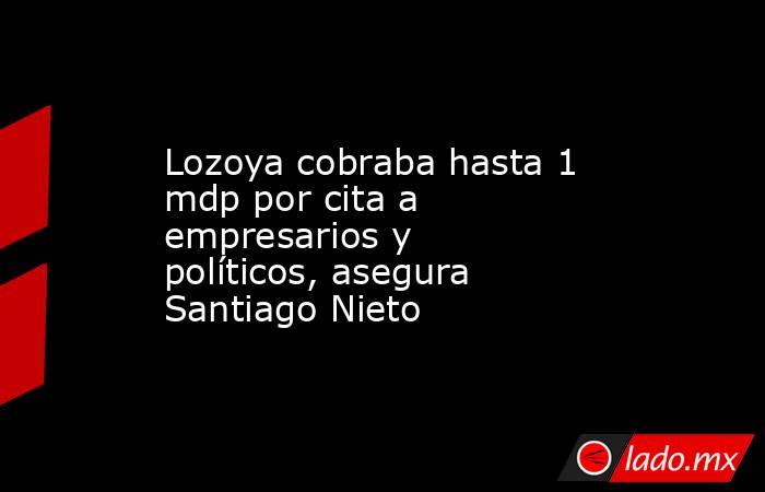 Lozoya cobraba hasta 1 mdp por cita a empresarios y políticos, asegura Santiago Nieto. Noticias en tiempo real