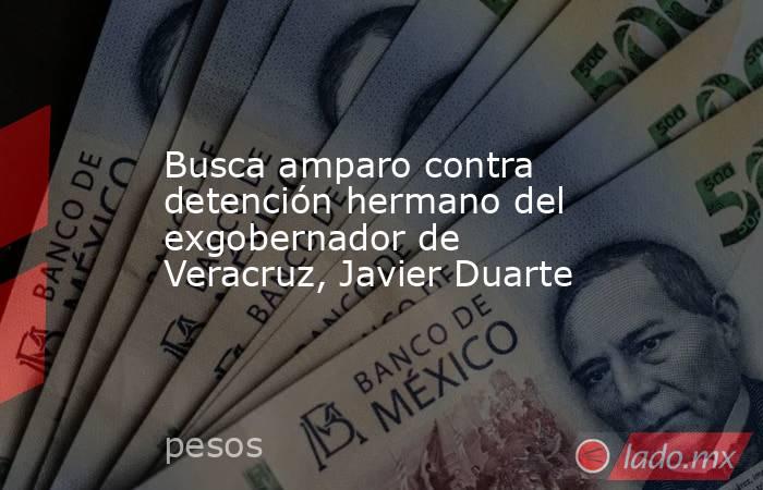 Busca amparo contra detención hermano del exgobernador de Veracruz, Javier Duarte. Noticias en tiempo real