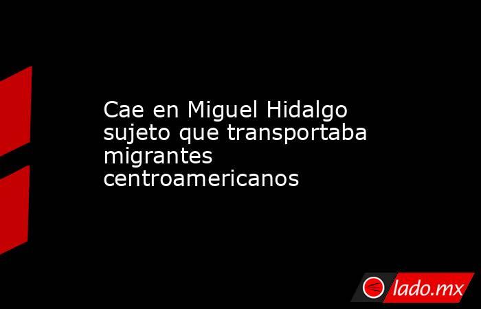 Cae en Miguel Hidalgo sujeto que transportaba migrantes centroamericanos. Noticias en tiempo real