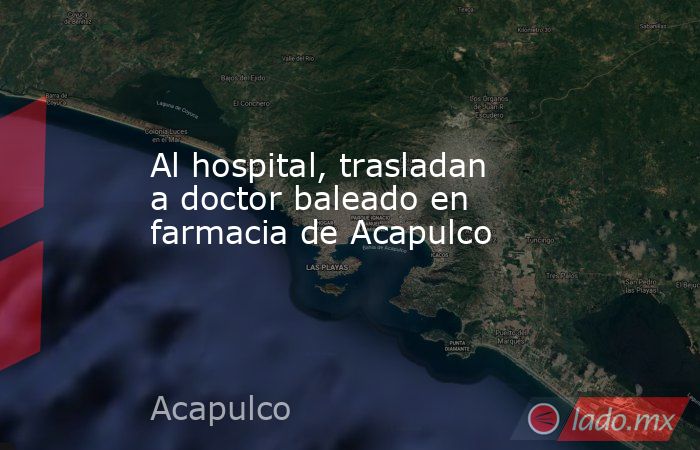Al hospital, trasladan a doctor baleado en farmacia de Acapulco. Noticias en tiempo real