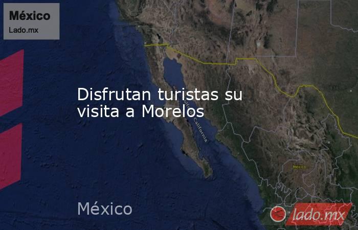 Disfrutan turistas su visita a Morelos. Noticias en tiempo real
