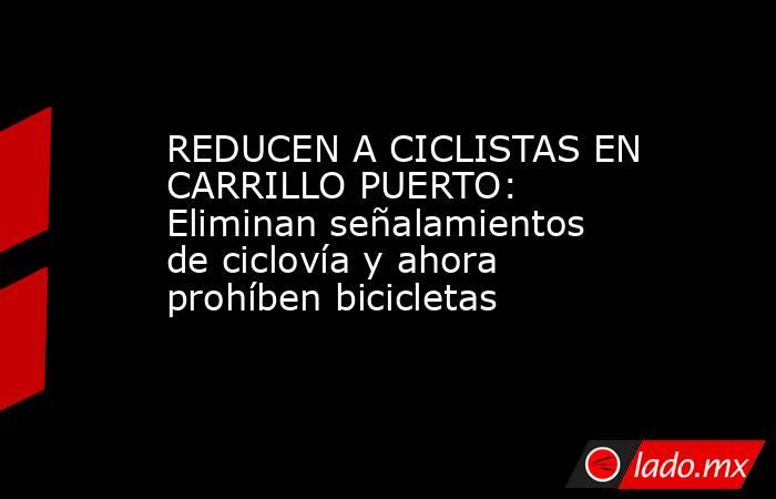 REDUCEN A CICLISTAS EN CARRILLO PUERTO: Eliminan señalamientos de ciclovía y ahora prohíben bicicletas. Noticias en tiempo real