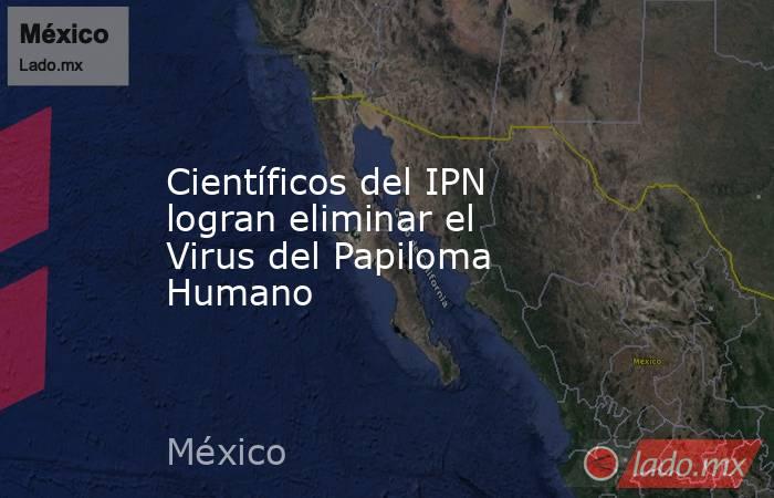Científicos del IPN logran eliminar el Virus del Papiloma Humano. Noticias en tiempo real