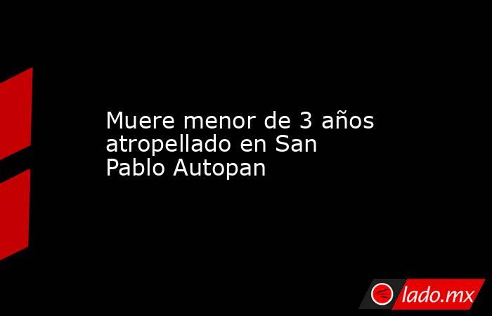 Muere menor de 3 años atropellado en San Pablo Autopan. Noticias en tiempo real