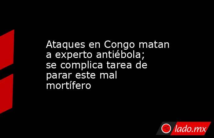 Ataques en Congo matan a experto antiébola; se complica tarea de parar este mal mortífero. Noticias en tiempo real
