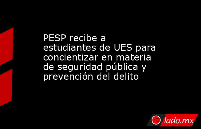 PESP recibe a estudiantes de UES para concientizar en materia de seguridad pública y prevención del delito. Noticias en tiempo real