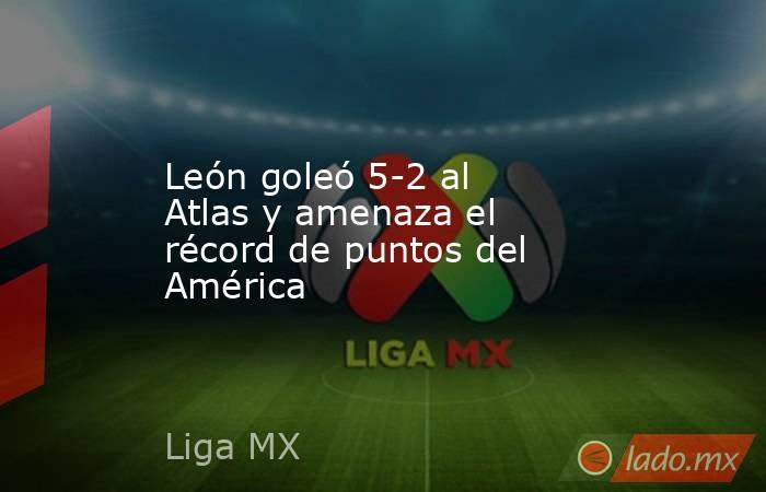 León goleó 5-2 al Atlas y amenaza el récord de puntos del América. Noticias en tiempo real