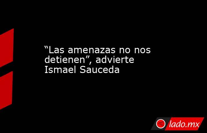 “Las amenazas no nos detienen”, advierte Ismael Sauceda. Noticias en tiempo real