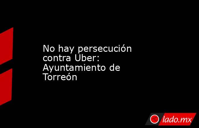 No hay persecución contra Uber: Ayuntamiento de Torreón. Noticias en tiempo real