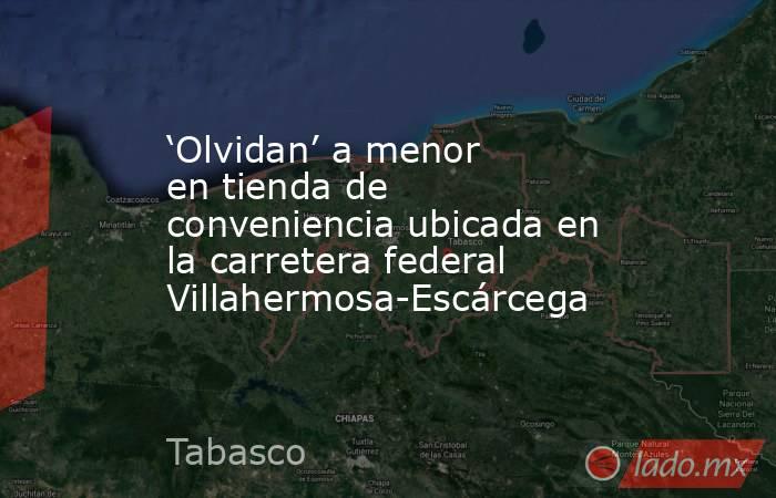 ‘Olvidan’ a menor en tienda de conveniencia ubicada en la carretera federal Villahermosa-Escárcega. Noticias en tiempo real