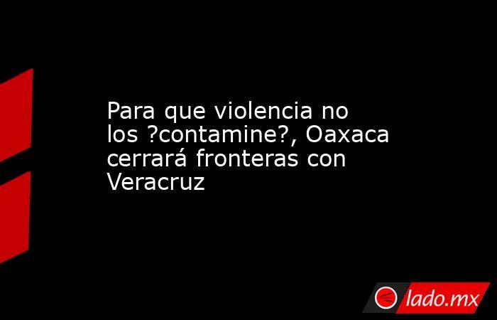 Para que violencia no los ?contamine?, Oaxaca cerrará fronteras con Veracruz. Noticias en tiempo real