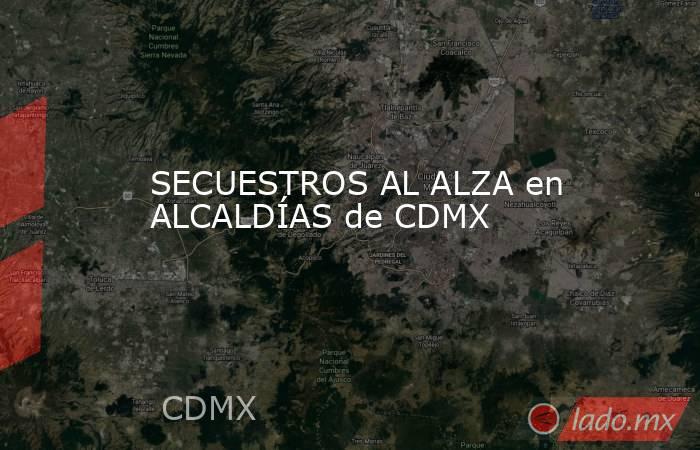 SECUESTROS AL ALZA en ALCALDÍAS de CDMX. Noticias en tiempo real