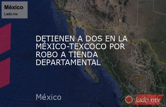 DETIENEN A DOS EN LA MÉXICO-TEXCOCO POR ROBO A TIENDA DEPARTAMENTAL. Noticias en tiempo real