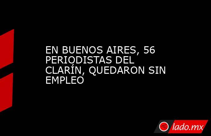 EN BUENOS AIRES, 56 PERIODISTAS DEL CLARÍN, QUEDARON SIN EMPLEO. Noticias en tiempo real