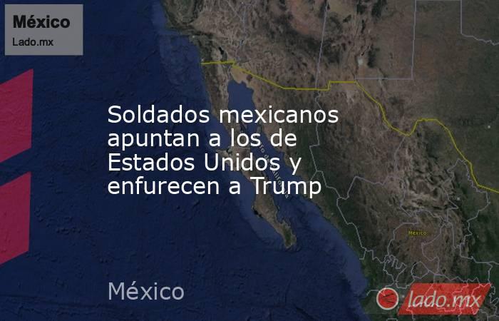 Soldados mexicanos apuntan a los de Estados Unidos y enfurecen a Trump. Noticias en tiempo real
