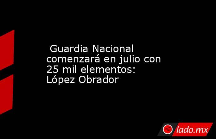  Guardia Nacional comenzará en julio con 25 mil elementos: López Obrador. Noticias en tiempo real