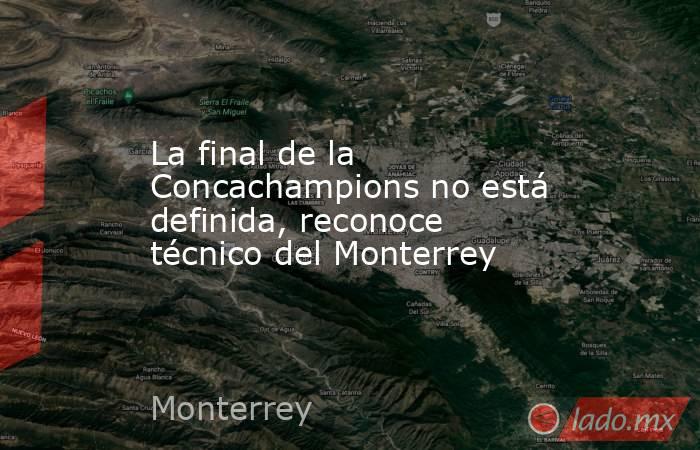 La final de la Concachampions no está definida, reconoce técnico del Monterrey. Noticias en tiempo real