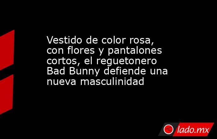 Vestido de color rosa, con flores y pantalones cortos, el reguetonero Bad Bunny defiende una nueva masculinidad. Noticias en tiempo real