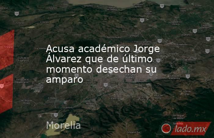 Acusa académico Jorge Álvarez que de último momento desechan su amparo. Noticias en tiempo real
