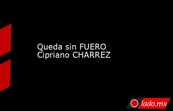 Queda sin FUERO Cipriano CHARREZ. Noticias en tiempo real