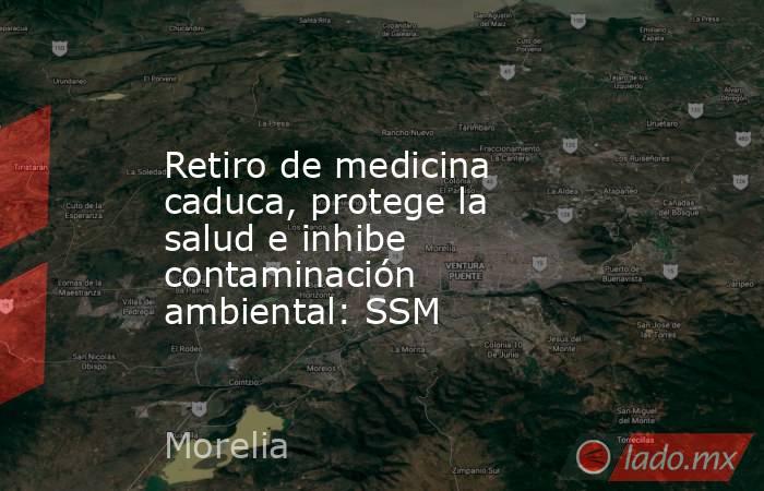 Retiro de medicina caduca, protege la salud e inhibe contaminación ambiental: SSM. Noticias en tiempo real