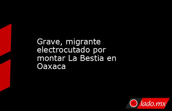 Grave, migrante electrocutado por montar La Bestia en Oaxaca. Noticias en tiempo real