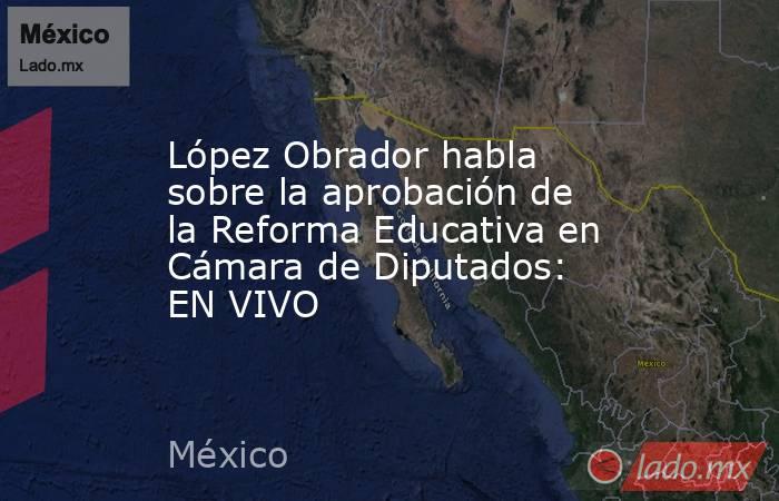 López Obrador habla sobre la aprobación de la Reforma Educativa en Cámara de Diputados: EN VIVO. Noticias en tiempo real