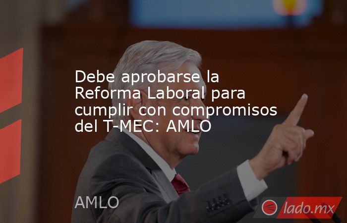 Debe aprobarse la Reforma Laboral para cumplir con compromisos del T-MEC: AMLO. Noticias en tiempo real