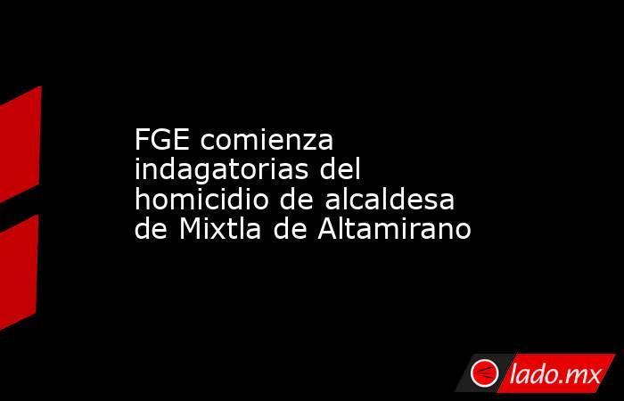 FGE comienza indagatorias del homicidio de alcaldesa de Mixtla de Altamirano. Noticias en tiempo real