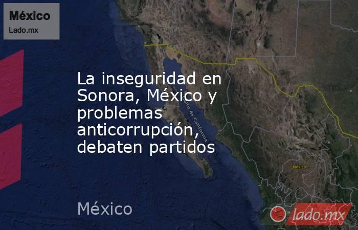 La inseguridad en Sonora, México y problemas anticorrupción, debaten partidos. Noticias en tiempo real