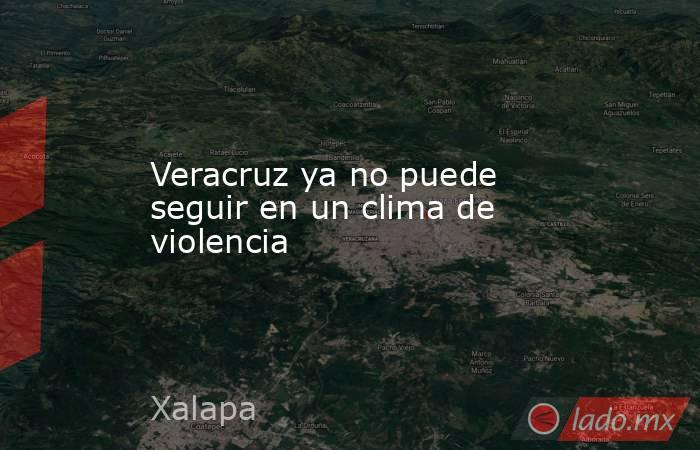 Veracruz ya no puede seguir en un clima de violencia. Noticias en tiempo real