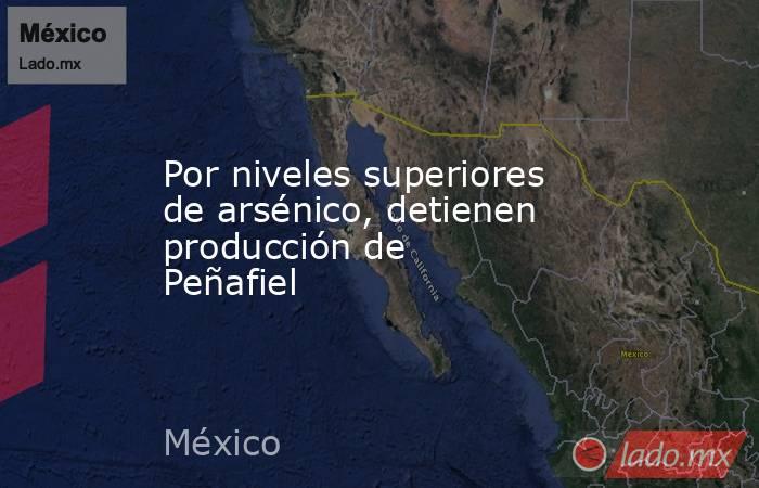 Por niveles superiores de arsénico, detienen producción de Peñafiel. Noticias en tiempo real
