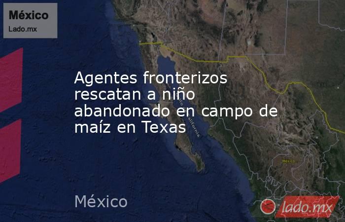 Agentes fronterizos rescatan a niño abandonado en campo de maíz en Texas. Noticias en tiempo real