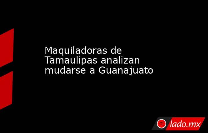 Maquiladoras de Tamaulipas analizan mudarse a Guanajuato . Noticias en tiempo real