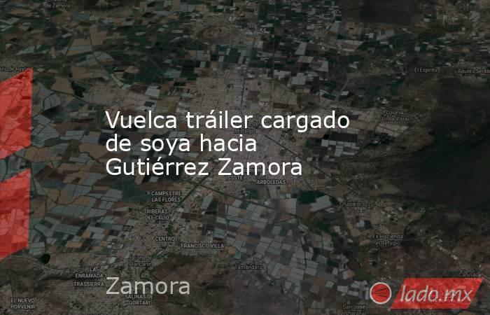 Vuelca tráiler cargado de soya hacia Gutiérrez Zamora. Noticias en tiempo real