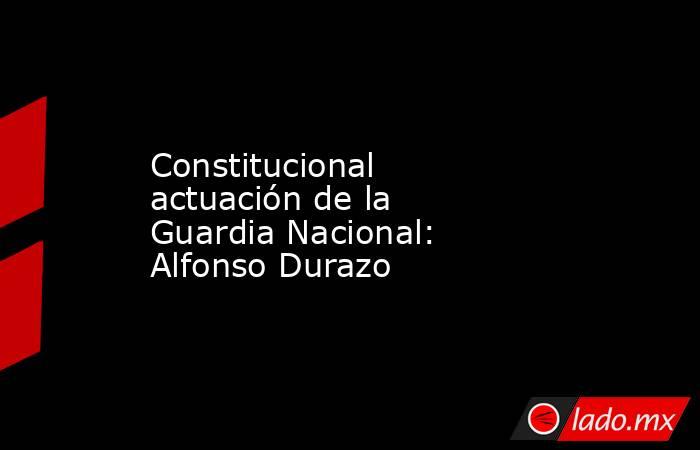 Constitucional actuación de la Guardia Nacional: Alfonso Durazo. Noticias en tiempo real