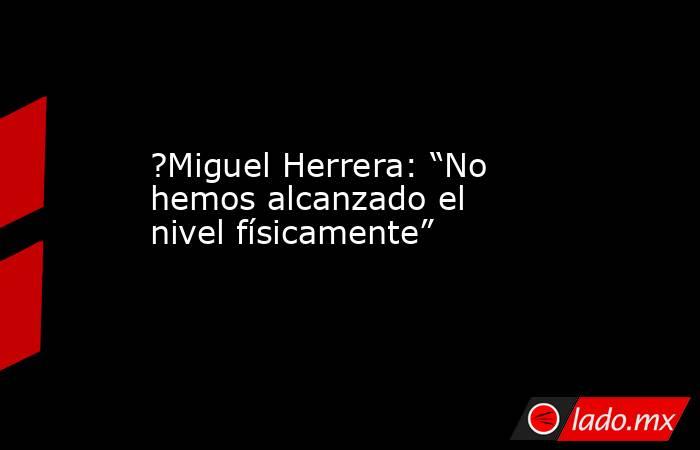 ?Miguel Herrera: “No hemos alcanzado el nivel físicamente”. Noticias en tiempo real