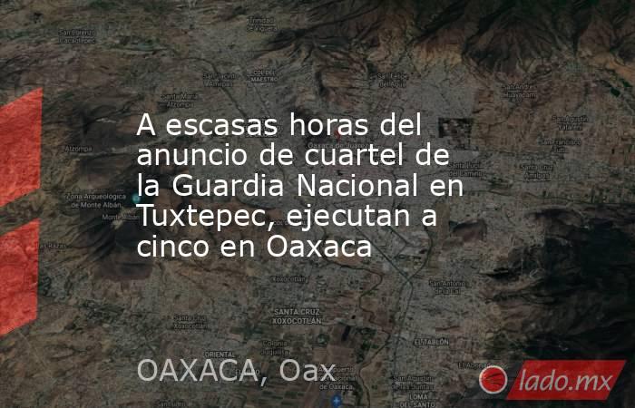 A escasas horas del anuncio de cuartel de la Guardia Nacional en Tuxtepec, ejecutan a cinco en Oaxaca. Noticias en tiempo real