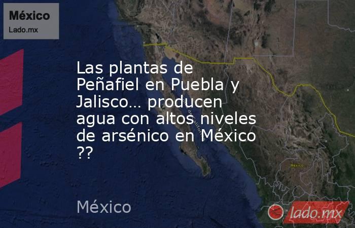Las plantas de Peñafiel en Puebla y Jalisco… producen agua con altos niveles de arsénico en México ??. Noticias en tiempo real