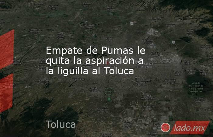 Empate de Pumas le quita la aspiración a la liguilla al Toluca. Noticias en tiempo real