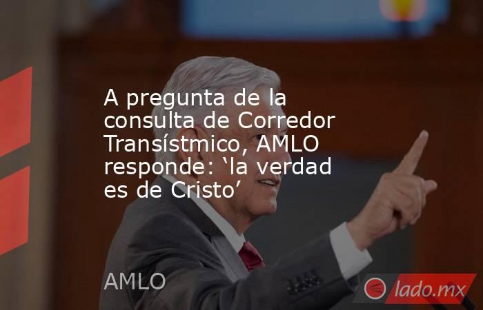 A pregunta de la consulta de Corredor Transístmico, AMLO responde: ‘la verdad es de Cristo’. Noticias en tiempo real