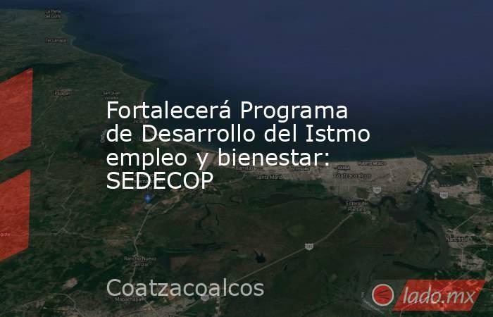 Fortalecerá Programa de Desarrollo del Istmo empleo y bienestar: SEDECOP   . Noticias en tiempo real