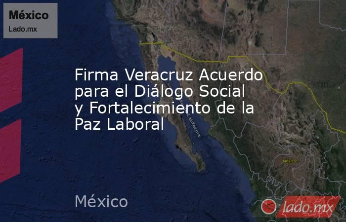 Firma Veracruz Acuerdo para el Diálogo Social y Fortalecimiento de la Paz Laboral. Noticias en tiempo real
