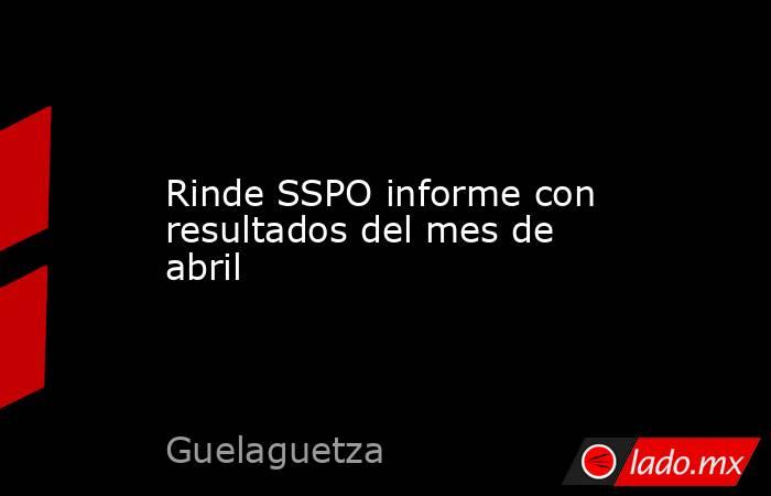Rinde SSPO informe con resultados del mes de abril. Noticias en tiempo real