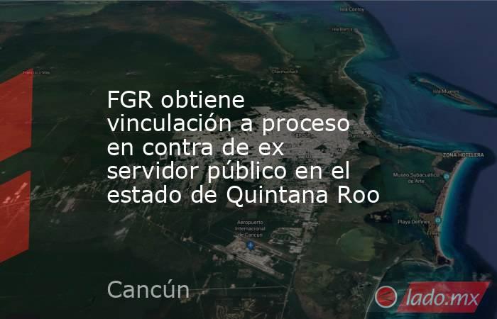 FGR obtiene vinculación a proceso en contra de ex servidor público en el estado de Quintana Roo. Noticias en tiempo real