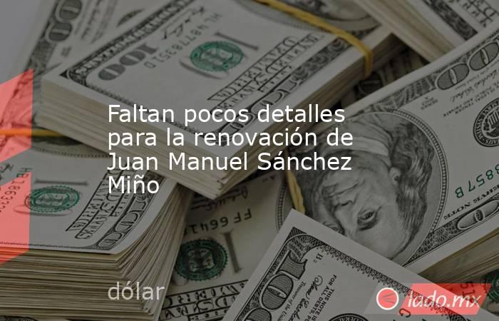 Faltan pocos detalles para la renovación de Juan Manuel Sánchez Miño. Noticias en tiempo real