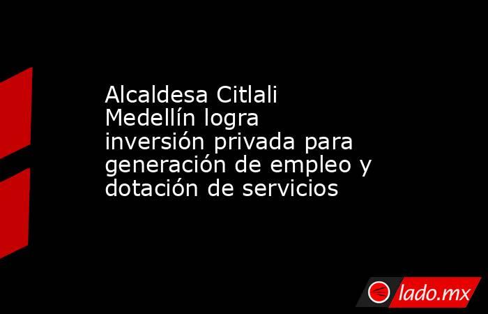 Alcaldesa Citlali Medellín logra inversión privada para generación de empleo y dotación de servicios. Noticias en tiempo real